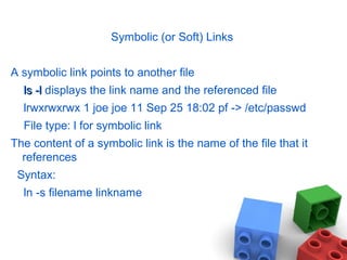 Symbolic (or Soft) Links
A symbolic link points to another file
ls -lls -l displays the link name and the referenced file
lrwxrwxrwx 1 joe joe 11 Sep 25 18:02 pf -> /etc/passwd
File type: l for symbolic link
The content of a symbolic link is the name of the file that it
references
Syntax:
ln -s filename linkname
 