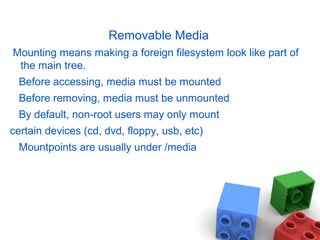 Removable Media
Mounting means making a foreign filesystem look like part of
the main tree.
Before accessing, media must be mounted
Before removing, media must be unmounted
By default, non-root users may only mount
certain devices (cd, dvd, floppy, usb, etc)
Mountpoints are usually under /media
 