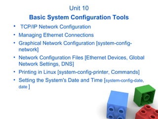 Unit 10
Basic System Configuration Tools
• TCP/IP Network Configuration
• Managing Ethernet Connections
• Graphical Network Configuration [system-config-
network]
• Network Configuration Files [Ethernet Devices, Global
Network Settings, DNS]
• Printing in Linux [system-config-printer, Commands]
• Setting the System's Date and Time [system-config-date,
date ]
 