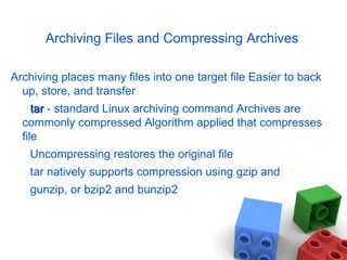Archiving Files and Compressing Archives
Archiving places many files into one target file Easier to back
up, store, and transfer
tartar - standard Linux archiving command Archives are
commonly compressed Algorithm applied that compresses
file
Uncompressing restores the original file
tar natively supports compression using gzip and
gunzip, or bzip2 and bunzip2
 