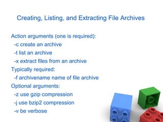 Creating, Listing, and Extracting File Archives
Action arguments (one is required):
-c create an archive
-t list an archive
-x extract files from an archive
Typically required:
-f archivename name of file archive
Optional arguments:
-z use gzip compression
-j use bzip2 compression
-v be verbose
 