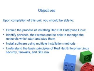 Objectives
Upon completion of this unit, you should be able to:
• Explain the process of installing Red Hat Enterprise Linux
• Identify services, their status and be able to manage the
runlevels which start and stop them
• Install software using multiple installation methods
• Understand the basic principles of Red Hat Enterprise Linux
security, firewalls, and SELinux
 