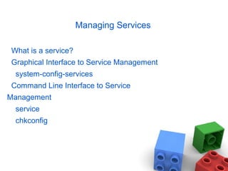 Managing Services
What is a service?
Graphical Interface to Service Management
system-config-services
Command Line Interface to Service
Management
service
chkconfig
 