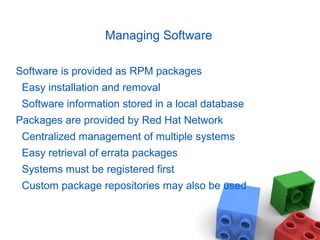 Managing Software
Software is provided as RPM packages
Easy installation and removal
Software information stored in a local database
Packages are provided by Red Hat Network
Centralized management of multiple systems
Easy retrieval of errata packages
Systems must be registered first
Custom package repositories may also be used
 