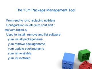 The Yum Package Management Tool
Front-end to rpm, replacing up2date
Configuration in /etc/yum.conf and /
etc/yum.repos.d/
Used to install, remove and list software
yum install packagename
yum remove packagename
yum update packagename
yum list available
yum list installed
 