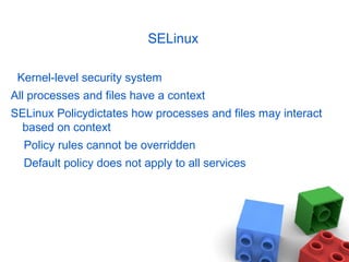 SELinux
Kernel-level security system
All processes and files have a context
SELinux Policydictates how processes and files may interact
based on context
Policy rules cannot be overridden
Default policy does not apply to all services
 