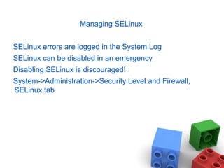 Managing SELinux
SELinux errors are logged in the System Log
SELinux can be disabled in an emergency
Disabling SELinux is discouraged!
System->Administration->Security Level and Firewall,
SELinux tab
 