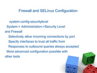 Firewall and SELinux Configuration
system-config-securitylevel
System-> Administration->Security Level
and Firewall
Selectively allow incoming connections by port
Specify interfaces to trust all traffic from
Responses to outbound queries always accepted
More advanced configuration possible with
other tools
 
