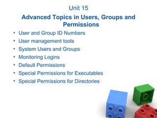 Unit 15
Advanced Topics in Users, Groups and
Permissions
• User and Group ID Numbers
• User management tools
• System Users and Groups
• Monitoring Logins
• Default Permissions
• Special Permissions for Executables
• Special Permissions for Directories
 