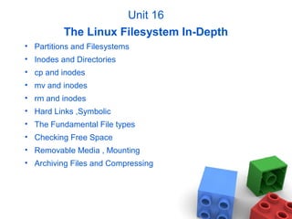 Unit 16
The Linux Filesystem In-Depth
• Partitions and Filesystems
• Inodes and Directories
• cp and inodes
• mv and inodes
• rm and inodes
• Hard Links ,Symbolic
• The Fundamental File types
• Checking Free Space
• Removable Media , Mounting
• Archiving Files and Compressing
 