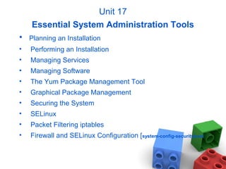 Unit 17
Essential System Administration Tools
• Planning an Installation
• Performing an Installation
• Managing Services
• Managing Software
• The Yum Package Management Tool
• Graphical Package Management
• Securing the System
• SELinux
• Packet Filtering iptables
• Firewall and SELinux Configuration [system-config-securitylevel
 