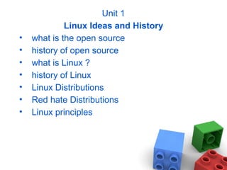 Unit 1
Linux Ideas and History
• what is the open source
• history of open source
• what is Linux ?
• history of Linux
• Linux Distributions
• Red hate Distributions
• Linux principles
 