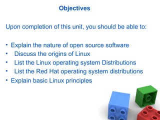 Objectives
Upon completion of this unit, you should be able to:
• Explain the nature of open source software
• Discuss the origins of Linux
• List the Linux operating system Distributions
• List the Red Hat operating system distributions
• Explain basic Linux principles
 