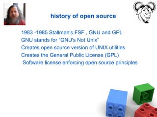 history of open source
1983 -1985 Stallman's FSF , GNU and GPL
GNU stands for “GNU's Not Unix”
Creates open source version of UNIX utilities
Creates the General Public License (GPL)
Software license enforcing open source principles
 