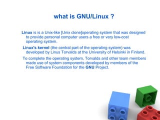 what is GNU/Linux ?
Linux is is a Unix-like [Unix clone]operating system that was designed
to provide personal computer users a free or very low-cost
operating system.
Linux's kernel (the central part of the operating system) was
developed by Linus Torvalds at the University of Helsinki in Finland.
To complete the operating system, Torvalds and other team members
made use of system components developed by members of the
Free Software Foundation for the GNU Project.
 