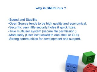 why is GNU/Linux ?
-Speed and Stability
-Open Source tends to be high quality and economical.
-Security: very little security holes & quick fixes.
-True multiuser system (secure file permission )
-Modularity (User isn't locked to one shell or GUI).
-Strong communities for development and support.
 