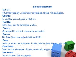 Linux Distributions
•Debian:
(>1200 developers), community developed, strong, 15k packages.
•Ubuntu:
for desktop users, based on Debian.
•Red Hat:
Early star, now for enterprise works .
•Fedora:
Sponsored by red hat, community supported.
•Centos:
The Free (from charge) rebuild from RHEL.
•Suse:
made by Novell, for enterprise. Lately there's a joint dev with Microsoft.
•OpenSuse:
Open source alternative of Suse, community supported
•Slackware:
Very Unix-like, Old but popular
 