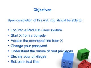 Objectives
Upon completion of this unit, you should be able to:
• Log into a Red Hat Linux system
• Start X from a console
• Access the command line from X
• Change your password
• Understand the nature of root privileges
• Elevate your privileges
• Edit plain text files
 