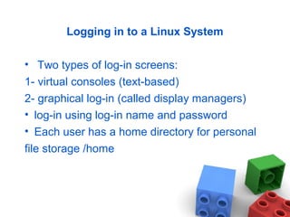 Logging in to a Linux System
• Two types of log-in screens:
1- virtual consoles (text-based)
2- graphical log-in (called display managers)
• log-in using log-in name and password
• Each user has a home directory for personal
file storage /home
 
