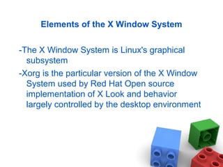 Elements of the X Window System
-The X Window System is Linux's graphical
subsystem
-Xorg is the particular version of the X Window
System used by Red Hat Open source
implementation of X Look and behavior
largely controlled by the desktop environment
 