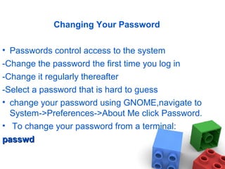 Changing Your Password
• Passwords control access to the system
-Change the password the first time you log in
-Change it regularly thereafter
-Select a password that is hard to guess
• change your password using GNOME,navigate to
System->Preferences->About Me click Password.
• To change your password from a terminal:
passwdpasswd
 