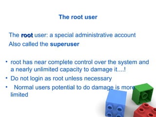 The root user
The rootroot user: a special administrative account
Also called the superuser
• root has near complete control over the system and
a nearly unlimited capacity to damage it....!
• Do not login as root unless necessary
• Normal users potential to do damage is more
limited
 