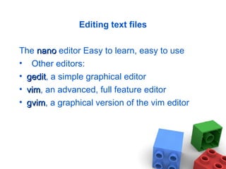 Editing text files
The nanonano editor Easy to learn, easy to use
• Other editors:
• geditgedit, a simple graphical editor
• vimvim, an advanced, full feature editor
• gvimgvim, a graphical version of the vim editor
 