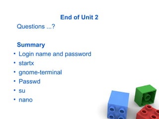 End of Unit 2
Questions ...?
Summary
• Login name and password
• startx
• gnome-terminal
• Passwd
• su
• nano
 