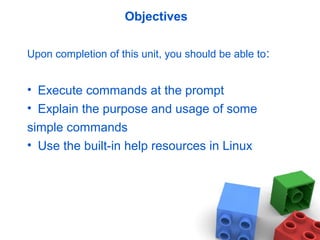 Objectives
Upon completion of this unit, you should be able to:
• Execute commands at the prompt
• Explain the purpose and usage of some
simple commands
• Use the built-in help resources in Linux
 