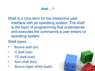 Shell ... ?
Shell is a Unix term for the interactive user
interface with an operating system. The shell
is the layer of programming that understands
and executes the commands a user enters on
operating system.
Shell types
• Bourne shell (sh)
• C shell (csh)
• TC shell (tcsh)
• Korn shell (ksh)
• Bourne Again SHell (bash)
 