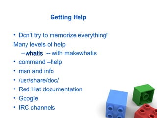 Getting Help
• Don't try to memorize everything!
Many levels of help
– whatiswhatis -- with makewhatis
• command –help
• man and info
• /usr/share/doc/
• Red Hat documentation
• Google
• IRC channels
 