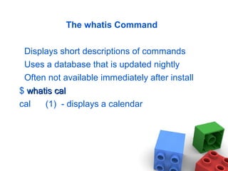 The whatis Command
Displays short descriptions of commands
Uses a database that is updated nightly
Often not available immediately after install
$ whatiswhatis calcal
cal (1) - displays a calendar
 