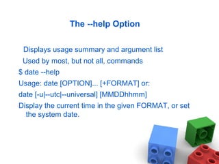 The --help Option
Displays usage summary and argument list
Used by most, but not all, commands
$ date --help
Usage: date [OPTION]... [+FORMAT] or:
date [-u|--utc|--universal] [MMDDhhmm]
Display the current time in the given FORMAT, or set
the system date.
 