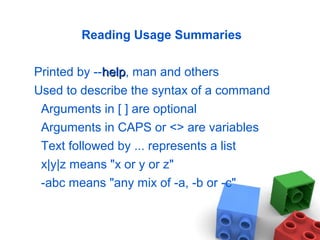 Reading Usage Summaries
Printed by --helphelp, man and others
Used to describe the syntax of a command
Arguments in [ ] are optional
Arguments in CAPS or <> are variables
Text followed by ... represents a list
x|y|z means "x or y or z"
-abc means "any mix of -a, -b or -c"
 