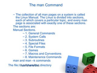 The man Command
– The collection of all man pages on a system is called
the Linux Manual. The Linux is divided into sections,
each of which covers a particular topic, and every man
page is associated with exactly one of these sections.
The sections are:
Manual Sections.
– 1. General Commands
– 2. System Calls
– 3. Subroutines
– 4. Special Files
– 5. File Formats
– 6. Games
– 7. Macros and Conventions
– 8. Maintenence Commands
man and man –k commands
The file:///usr/share/doc/usr/share/doc directory
 