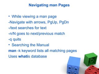 Navigating man Pages
• While viewing a man page
-Navigate with arrows, PgUp, PgDn
-/text searches for text
-n/N goes to next/previous match
-q quits
• Searching the Manual
man -k keyword lists all matching pages
Uses whatis database
 