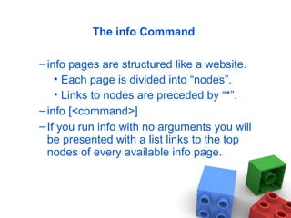 The info Command
–info pages are structured like a website.
• Each page is divided into “nodes”.
• Links to nodes are preceded by “*”.
–info [<command>]
–If you run info with no arguments you will
be presented with a list links to the top
nodes of every available info page.
 