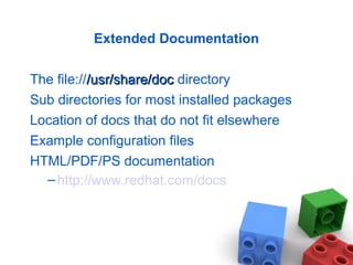 Extended Documentation
The file:///usr/share/doc/usr/share/doc directory
Sub directories for most installed packages
Location of docs that do not fit elsewhere
Example configuration files
HTML/PDF/PS documentation
–http://www.redhat.com/docs
 