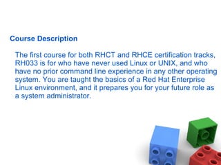 Course Description
The first course for both RHCT and RHCE certification tracks,
RH033 is for who have never used Linux or UNIX, and who
have no prior command line experience in any other operating
system. You are taught the basics of a Red Hat Enterprise
Linux environment, and it prepares you for your future role as
a system administrator.
 