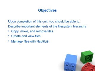 Objectives
Upon completion of this unit, you should be able to:
Describe important elements of the filesystem hierarchy
• Copy, move, and remove files
• Create and view files
• Manage files with Nautilus
 