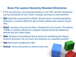 Basic File system Hierarchy Standard Directories
• // The root directory, the top-level directory in the FHS. All other directories
are sub directories of root, which is always mounted on some partition.
• /bin/bin Essential command line utilities. Should not be mounted separately;
otherwise, it could be difficult to get to these utilities when using a rescue
disk.
• /boot/boot Includes Linux start up files, including the Linux kernel. The default,
100MB, is usually sufficient for a typical modular kernel and additional
kernels that you might install.
• /dev/dev Hardware and software device drivers for everything from floppy
drives to terminals. Do not mount this directory on a separate partition.
• /etc/etc Most basic configuration files.
• /home/home Home directories for almost every user.
 