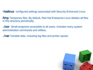 •/selinux/selinux configured settings associated with Security Enhanced Linux.
/tmp/tmp Temporary files. By default, Red Hat Enterprise Linux deletes all files
in this directory periodically.
./usr/usr Small programs accessible to all users. Includes many system
administration commands and utilities.
./var/var Variable data, including log files and printer spools.
 