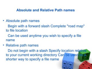 Absolute and Relative Path names
• Absolute path names
Begin with a forward slash Complete "road map"
to file location
Can be used anytime you wish to specify a file
name
• Relative path names
Do not begin with a slash Specify location relative
to your current working directory Can be used as a
shorter way to specify a file name
 