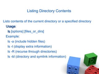 Listing Directory Contents
Lists contents of the current directory or a specified directory
UsageUsage:
lsls [options] [files_or_dirs]
Example:
ls -a (include hidden files)
ls -l (display extra information)
ls -R (recurse through directories)
ls -ld (directory and symlink information)
 