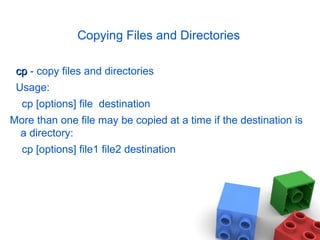 Copying Files and Directories
cpcp - copy files and directories
Usage:
cp [options] file destination
More than one file may be copied at a time if the destination is
a directory:
cp [options] file1 file2 destination
 