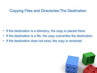 Copying Files and Directories:The Destination
• If the destination is a directory, the copy is placed there
• If the destination is a file, the copy overwrites the destination
• If the destination does not exist, the copy is renamed
 