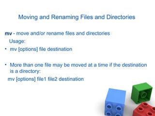 Moving and Renaming Files and Directories
mvmv - move and/or rename files and directories
Usage:
• mv [options] file destination
• More than one file may be moved at a time if the destination
is a directory:
mv [options] file1 file2 destination
 
