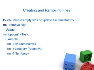 Creating and Removing Files
touchtouch - create empty files or update file timestamps
rmrm - remove files
Usage:
rm [options] <file>...
Example:
rm -i file (interactive)
rm -r directory (recursive)
rm -f file (force)
 