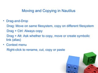 Moving and Copying in Nautilus
• Drag-and-Drop
Drag: Move on same filesystem, copy on different filesystem
Drag + Ctrl: Always copy
Drag + Alt: Ask whether to copy, move or create symbolic
link (alias)
• Context menu
Right-click to rename, cut, copy or paste
 