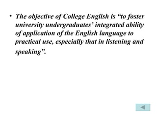 The objective of College English is “to foster university undergraduates’ integrated ability of application of the English language to practical use, especially that in listening and speaking”.   